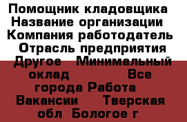 Помощник кладовщика › Название организации ­ Компания-работодатель › Отрасль предприятия ­ Другое › Минимальный оклад ­ 22 000 - Все города Работа » Вакансии   . Тверская обл.,Бологое г.